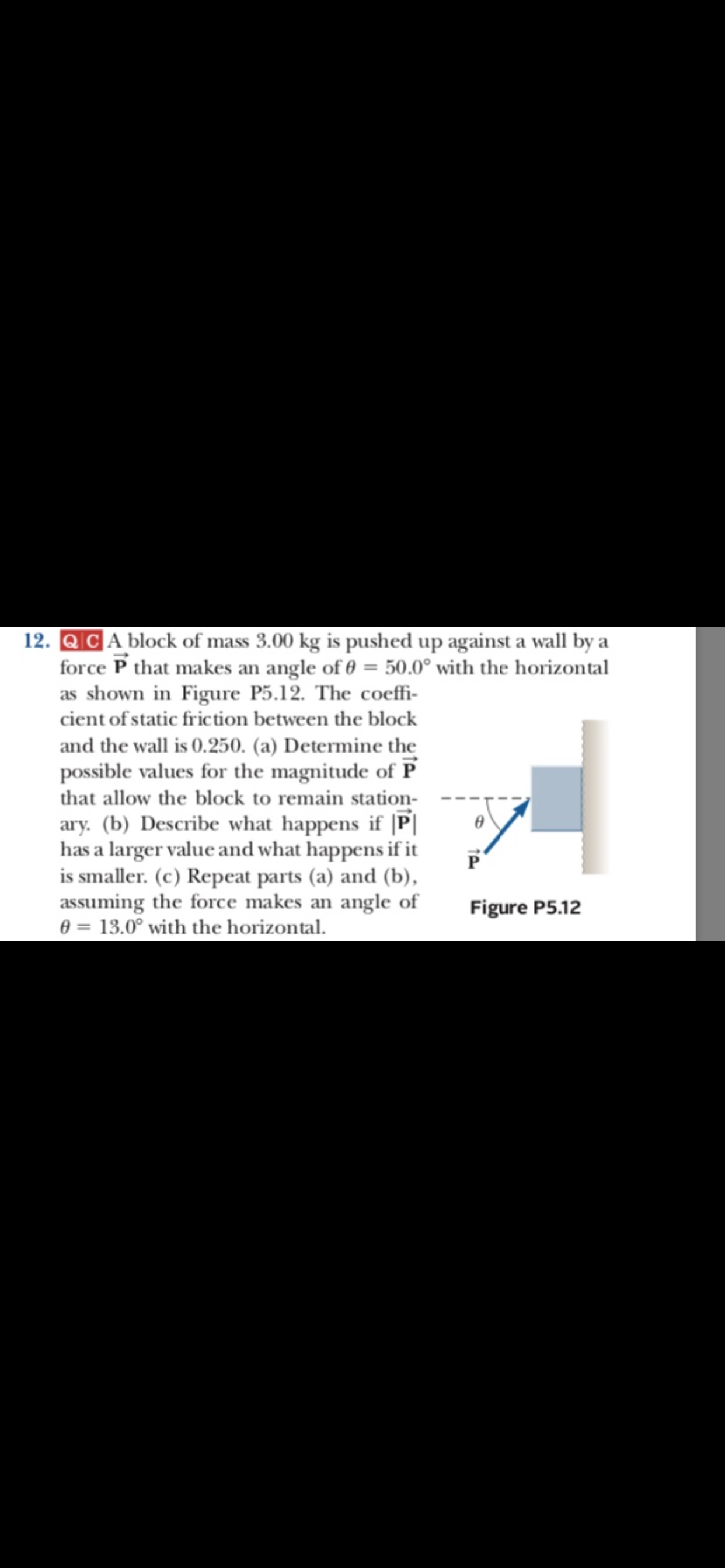 12. QCA block of mass 3.00 kg is pushed up against a wall by a
force P that makes an angle of 0 50.0° with the horizontal
as shown in Figure P5.12. The coeffi-
cient of static fric tion between the block
and the wall is 0.250. (a) Determine the
possible values for the magnitude of P
that allow the block to remain station-
ary. (b) Describe what happens if |P
has a larger value and what happens if it
is smaller. (c) Repeat parts (a) and (b),
assuming the force makes an angle of
0 13.0° with the horizontal.
Figure P5.12
