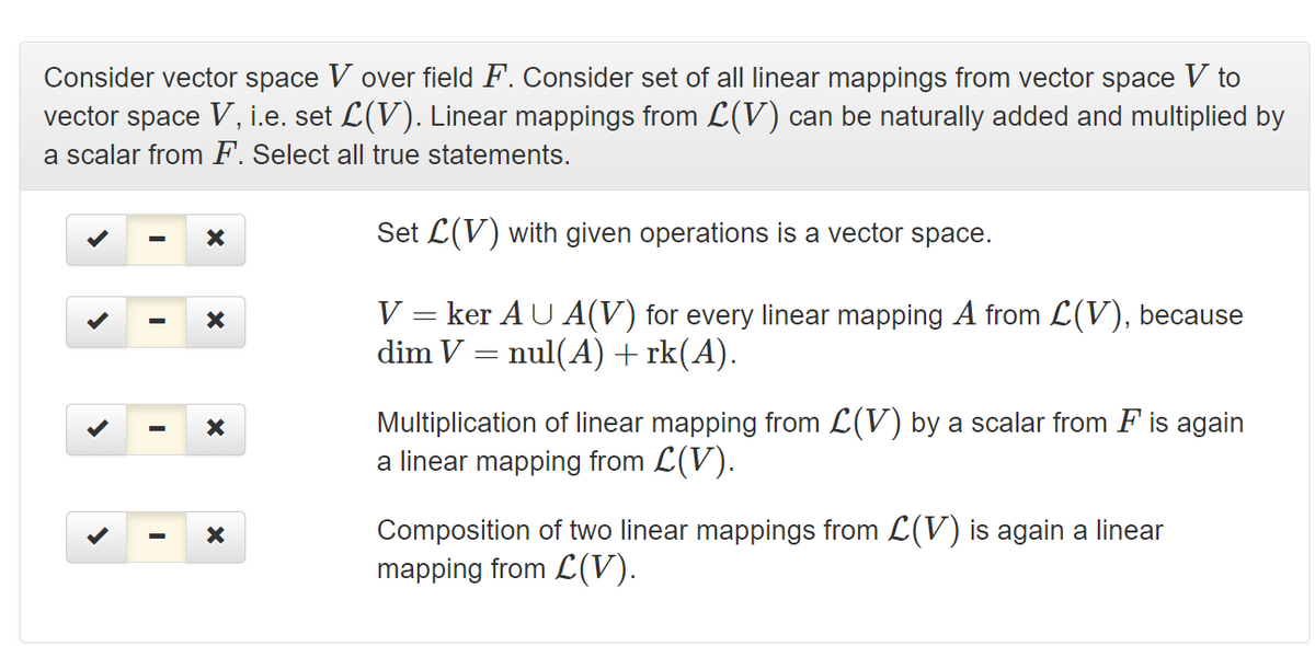 Consider vector space V over field F. Consider set of all linear mappings from vector space V to
vector space V, i.e. set L(V). Linear mappings from L(V) can be naturally added and multiplied by
a scalar from F. Select all true statements.
Set L(V) with given operations is a vector space.
V = ker AU A(V) for every linear mapping A from L(V), because
dim V = nul(A)+rk(A).
Multiplication of linear mapping from L(V) by a scalar from F is again
a linear mapping from L(V).
Composition of two linear mappings from L(V) is again a linear
mapping from L(V).
