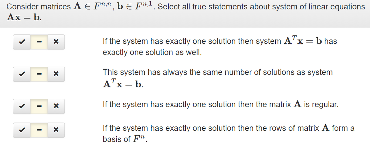 Consider matrices A E F",n, b E F",. Select all true statements about system of linear equations
Ax = b.
If the system has exactly one solution then system A'x =b has
exactly one solution as well.
This system has always the same number of solutions as system
A"x = b.
If the system has exactly one solution then the matrix A is regular.
If the system has exactly one solution then the rows of matrix A form a
basis of F".
