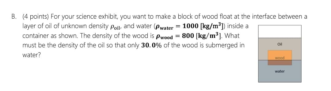 B. (4 points) For your science exhibit, you want to make a block of wood float at the interface between a
layer of oil of unknown density Poil and water (Pwater
container as shown. The density of the wood is pwood = 800 [kg/m³]. What
must be the density of the oil so that only 30.0% of the wood is submerged in
= 1000 [kg/m3]) inside a
Oil
water?
wood
water
