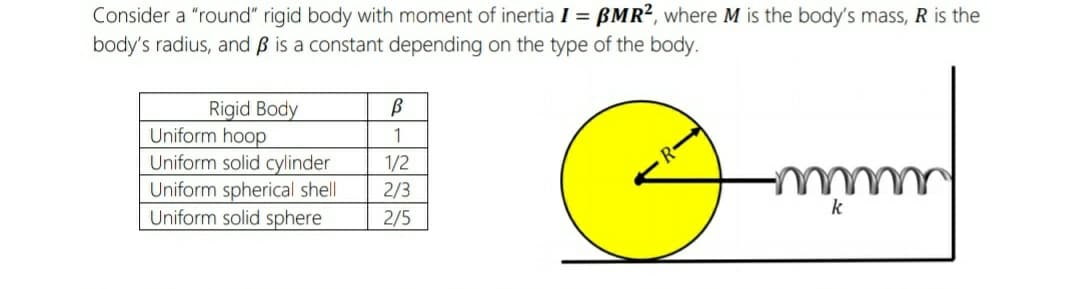 Consider a "round" rigid body with moment of inertia I = BMR², where M is the body's mass, R is the
body's radius, and B is a constant depending on the type of the body.
Rigid Body
Uniform hoop
Uniform solid cylinder
Uniform spherical shell
Uniform solid sphere
1
1/2
2/3
k
2/5
