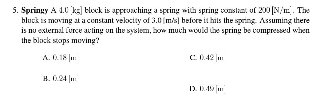 5. Springy A 4.0 [kg] block is approaching a spring with spring constant of 200 N/m]. The
block is moving at a constant velocity of 3.0 [m/s] before it hits the spring. Assuming there
is no external force acting on the system, how much would the spring be compressed when
the block stops moving?
A. 0.18 [m]
C. 0.42 [m]
B. 0.24 [m]
D. 0.49 [m]
