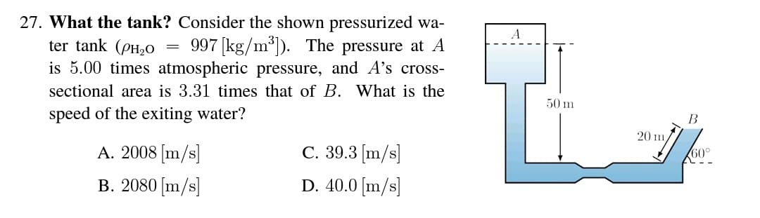 27. What the tank? Consider the shown pressurized wa-
ter tank (PH,0
is 5.00 times atmospheric pressure, and A's cross-
997 [kg/m*). The pressure at A
sectional area is 3.31 times that of B. What is the
50 m
speed of the exiting water?
B
20 m,
A. 2008 [m/s]
С. 39.3 (m/s]
B. 2080 [m/s]
D. 40.0 [m/s]
