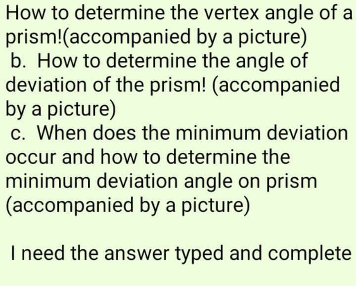 How to determine the vertex angle of a
prism!(accompanied
by a picture)
b. How to determine the angle of
deviation of the prism! (accompanied
by a picture)
c. When does the minimum deviation
occur and how to determine the
minimum deviation angle on prism
(accompanied by a picture)
I need the answer typed and complete