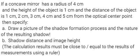 If a concave mirror has a radius of 4 cm
and the height of the object is 1 cm and the distance of the object
is 1 cm, 2 cm, 3 cm, 4 cm and 5 cm from the optical center point
then specify:
a. Draw a picture of the shadow formation process and the nature
of the resulting shadow!
b. Shadow distance and image height
(The calculation results must be close to / equal to the results of
measurements using a ruler)