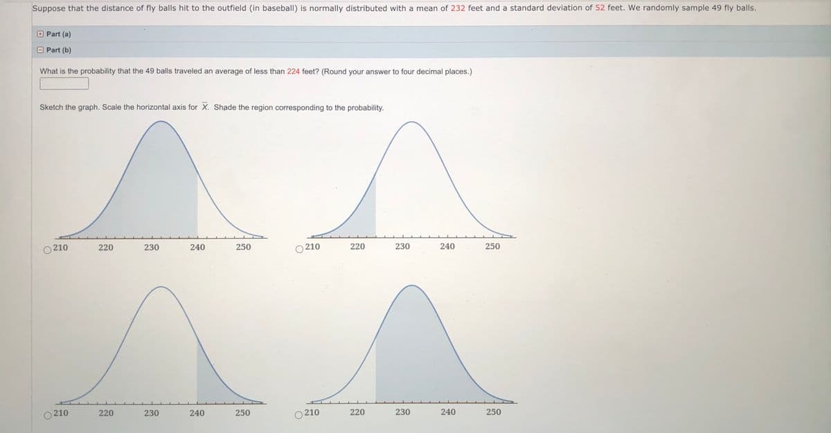 Suppose that the distance of fly balls hit to the outfield (in baseball) is normally distributed with a mean of 232 feet and a standard deviation of 52 feet. We randomly sample 49 fly balls.
Part (a)
Part (b)
What is the probability that the 49 balls traveled an average of less than 224 feet? (Round your answer to four decimal places.)
Sketch the graph. Scale the horizontal axis for X. Shade the region corresponding to the probability.
O 210
220
230
240
250
210
220
230
240
250
O 210
230
250
O 210
220
230
240
250
220
240
