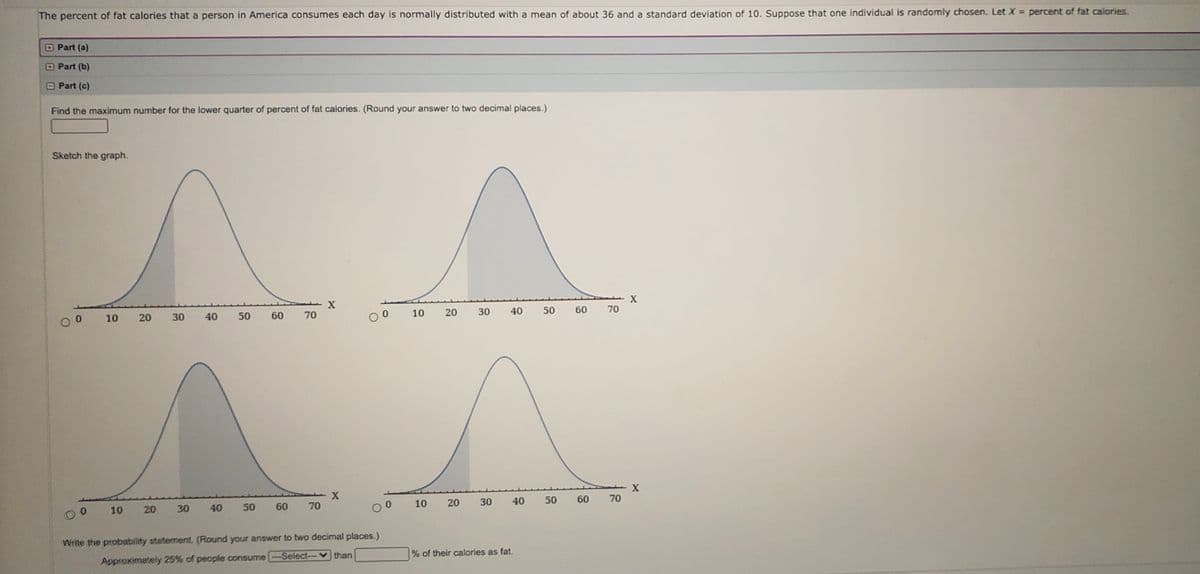 The percent of fat calories that a person in America consumes each day is normally distributed with a mean of about 36 and a standard deviation of 10. Suppose that one individual is randomly chosen. Let X = percent of fat calories.
OPart (a)
Part (b)
Part (c)
Find the maximum number for the lower quarter of percent of fat calories. (Round your answer to two decimal places.)
Sketch the graph.
50
70
10
20
30
40
50
60
70
10
20
30
40
60
X
60 70
10
20
30
40
50
10
30
40
50
60
70
Write the probablity statement. (Round your answer to two decimal places.)
% of their calories as fat.
Approximately 25% of people consume -Select--v than
20
