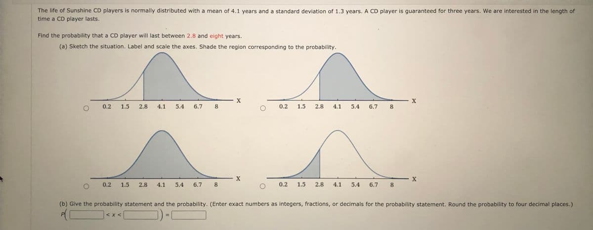 The life of Sunshine CD players is normally distributed with a mean of 4.1 years and a standard deviation of 1.3 years. A CD player is guaranteed for three years. We are interested in the length of
time a CD player lasts.
Find the probability that a CD player will last between 2.8 and eight years.
(a) Sketch the situation. Label and scale the axes. Shade the region corresponding to the probability.
X
X
0.2
1.5
2.8
4.1
5.4
6.7
8
0.2
1.5
2.8
4.1 5.4
6.7
8
0.2
1.5
2.8
4.1
5.4
6.7 8
0.2
1.5
2.8
4.1
5.4
6.7
8
(b) Give the probability statement and the probability. (Enter exact numbers as integers, fractions, or decimals for the probability statement. Round the probability to four decimal places.)
of
< x <
