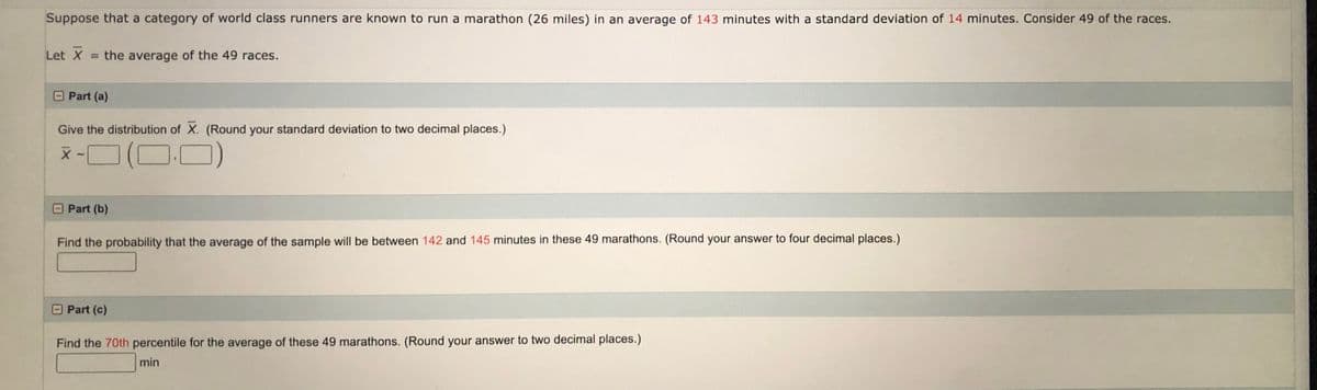 Suppose that a category of world class runners are known to run a marathon (26 miles) in an average of 143 minutes with a standard deviation of 14 minutes. Consider 49 of the races.
Let X = the average of the 49 races.
Part (a)
Give the distribution of X. (Round your standard deviation to two decimal places.)
Part (b)
Find the probability that the average of the sample will be between 142 and 145 minutes in these 49 marathons. (Round your answer to four decimal places.)
Part (c)
Find the 70th percentile for the average of these 49 marathons. (Round your answer to two decimal places.)
min
