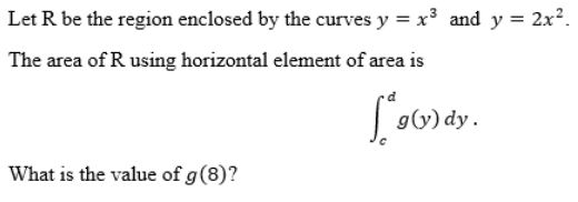 Let R be the region enclosed by the curves y = x³ and y = 2x².
The area of R using horizontal element of area is
190
g(y) dy.
What is the value of g (8)?