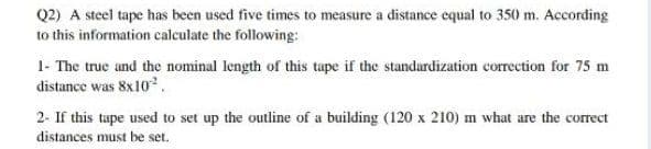 Q2) A steel tape has been used five times to measure a distance equal to 350 m. According
to this information calculate the following:
1- The true and the nominal length of this tape if the standardization correction for 75 m
distance was 8x102.
2- If this tape used to set up the outline of a building (120 x 210) m what are the correct
distances must be set.
