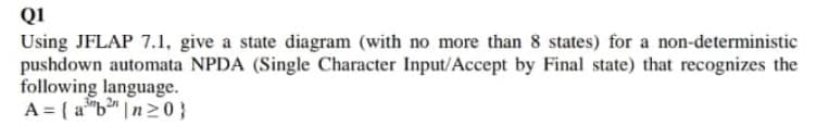 QI
Using JFLAP 7.1, give a state diagram (with no more than 8 states) for a non-deterministic
pushdown automata NPDA (Single Character Input/Accept by Final state) that recognizes the
following language.
A = ( a"b" |n20}
