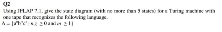 Q2
Using JFLAP 7.1, give the state diagram (with no more than 5 states) for a Turing machine with
one tape that recognizes the following language.
A = {a"b"c* | n,z 0 and m 21}
