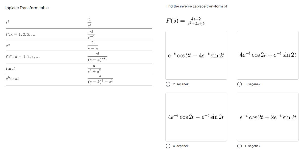 Find the inverse Laplace transform of
Laplace Transform table
F(s) :
4s+2
s2+2 s+5
2
||
n!
t",n = 1, 2, 3, ...
n+1
1
eat
S - a
*eat, n = 1,2,3,...
n!
e-t cos 2t – 4e¬t sin 2t
4e-t cos 2t + e-t sin 2t
(s -
a)2+1
a
sin at
2 + a?
a
ele sin at
(s - k)? + a?
2. seçenek
3. seçenek
4e-t cos 2t – e-t sin 2t
e-t cos 2t + 2e sin 2t
4. seçenek
1. seçenek
