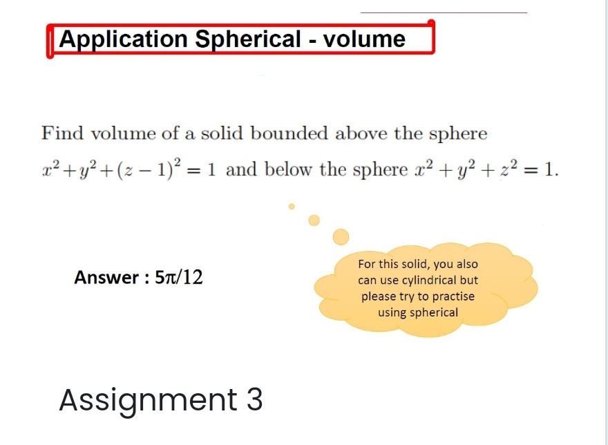 Application Spherical - volume
Find volume of a solid bounded above the sphere
x² + y² + (z − 1)² = 1 and below the sphere x² + y² + z² = 1.
Answer: 5π/12
For this solid, you also
can use cylindrical but
please try to practise
using spherical
Assignment 3