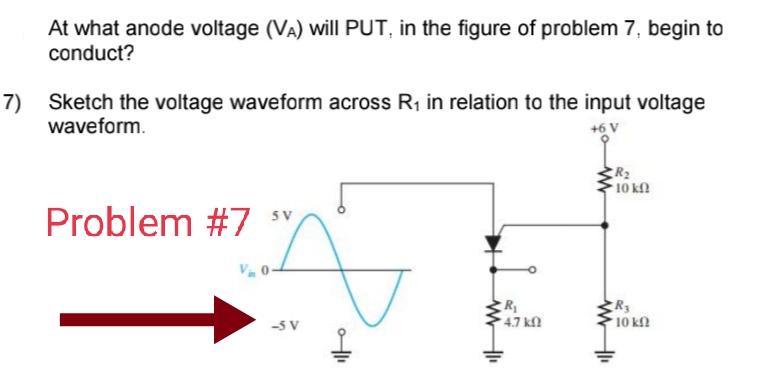 At what anode voltage (VA) will PUT, in the figure of problem 7, begin to
conduct?
7)
Sketch the voltage waveform across R, in relation to the input voltage
waveform.
+6 V
CR2
10 kfl
Problem #7
R
4.7 k.
R3
10 k
-5 V
