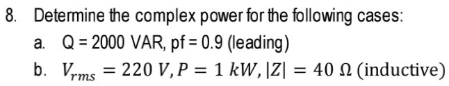 8. Determine the complex power for the following cases:
a. Q= 2000 VAR, pf = 0.9 (leading)
b. Vrms = 220 V,P = 1 kW,|Z| = 40 N (inductive)
