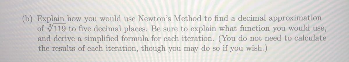 (b) Explain how you would use Newton's Method to find a decimal approximation
of V119 to five decimal places. Be sure to explain what function you
and derive a simplified formula for each iteration. (You do not need to calculate
the results of each iteration, though you may do so if you wish.)
would
use,
