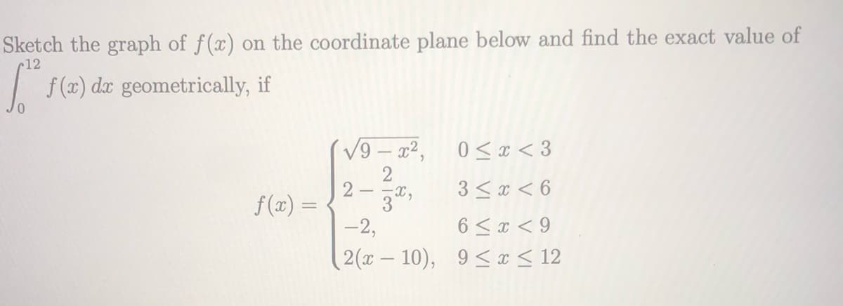 Sketch the graph of f(x) on the coordinate plane below and find the exact value of
c12
| f(x) dæ geometrically, if
V9 – x²,
0 < x < 3
2
2 –
3 < x < 6
f (x) =
-2,
6 < x < 9
2(x – 10), 9< x < 12
