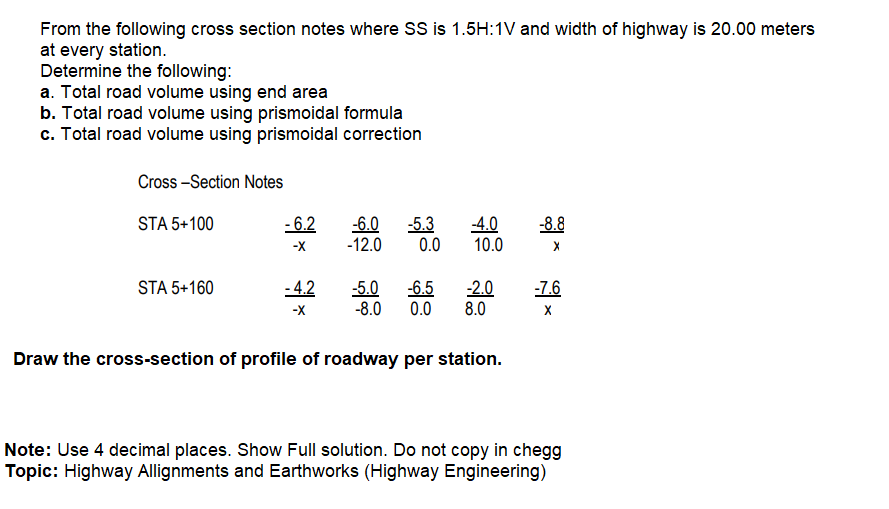 From the following cross section notes where SS is 1.5H:1V and width of highway is 20.00 meters
at every station.
Determine the following:
a. Total road volume using end area
b. Total road volume using prismoidal formula
c. Total road volume using prismoidal correction
Cross -Section Notes
- 6.2
-5.3
0.0
STA 5+100
-6.0
-12.0
-4.0
10.0
-8.8
-X
STA 5+160
-4.2
-5.0
-8.0
-6.5
0.0
-2.0
8.0
-7.6
-X
Draw the cross-section of profile of roadway per station.
Note: Use 4 decimal places. Show Full solution. Do not copy in chegg
Topic: Highway Allignments and Earthworks (Highway Engineering)
