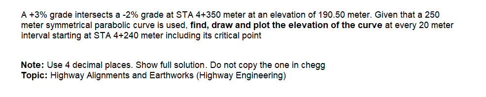 A +3% grade intersects a -2% grade at STA 4+350 meter at an elevation of 190.50 meter. Given that a 250
meter symmetrical parabolic curve is used, find, draw and plot the elevation of the curve at every 20 meter
interval starting at STA 4+240 meter including its critical point
Note: Use 4 decimal places. Show full solution. Do not copy the one in chegg
Topic: Highway Alignments and Earthworks (Highway Engineering)
