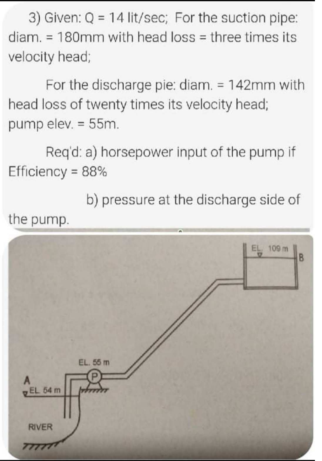 3) Given: Q = 14 lit/sec; For the suction pipe:
diam. = 180mm with head loss = three times its
%3D
%3D
velocity head;
For the discharge pie: diam. = 142mm with
head loss of twenty times its velocity head;
pump elev. = 55m.
Req'd: a) horsepower input of the pump if
Efficiency = 88%
b) pressure at the discharge side of
the pump.
EL 109 m
EL. 55 m
A
EL 54 m
RIVER
8
