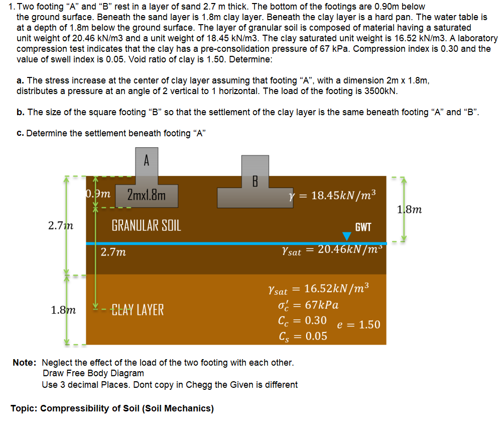 1. Two footing “A" and "B" rest in a layer of sand 2.7 m thick. The bottom of the footings are 0.90m below
the ground surface. Beneath the sand layer is 1.8m clay layer. Beneath the clay layer is a hard pan. The water table is
at a depth of 1.8m below the ground surface. The layer of granular soil is composed of material having a saturated
unit weight of 20.46 kN/m3 and a unit weight of 18.45 kN/m3. The clay saturated unit weight is 16.52 kN/m3. A laboratory
compression test indicates that the clay has a pre-consolidation pressure of 67 kPa. Compression index is 0.30 and the
value of swell index is 0.05. Void ratio of clay is 1.50. Determine:
a. The stress increase at the center of clay layer assuming that footing "A", with a dimension 2m x 1.8m,
distributes a pressure at an angle of 2 vertical to 1 horizontal. The load of the footing is 3500KN.
b. The size of the square footing "B" so that the settlement of the clay layer is the same beneath footing “A" and "B".
c. Determine the settlement beneath footing "A"
0.9m
2mxl.8m
18.45KN/m³
1,8m
2.7m
GRANULAR SOIL
GWT
2.7m
Ysat = 20.46KN/m³
Ysat = 16.52kN/m³
o: = 67kPa
= 0.30
1.8m
ELAY LAYER
Cc
e = 1.50
Cs
= 0.05
Note: Neglect the effect of the load of the two footing with each other.
Draw Free Body Diagram
Use 3 decimal Places. Dont copy in Chegg the Given is different
Topic: Compressibility of Soil (Soil Mechanics)
