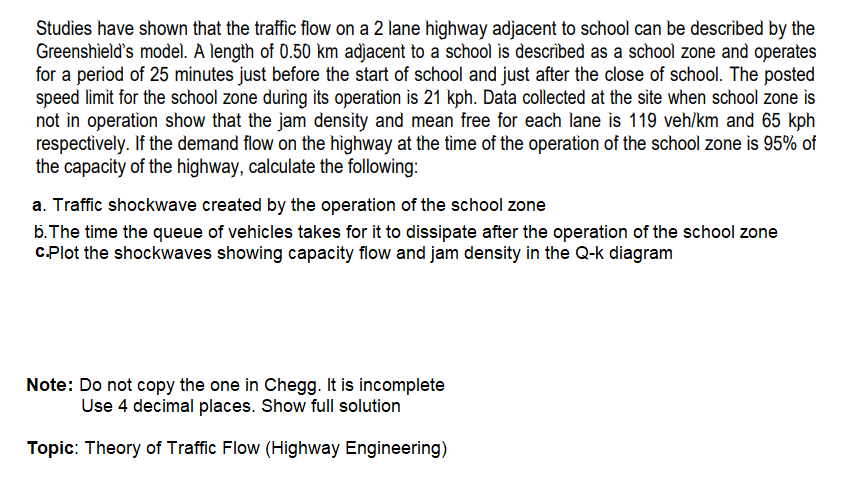 Studies have shown that the traffic flow on a 2 lane highway adjacent to school can be described by the
Greenshield's model. A length of 0.50 km adjacent to a school is described as a school zone and operates
for a period of 25 minutes just before the start of school and just after the close of school. The posted
speed limit for the school zone during its operation is 21 kph. Data collected at the site when school zone is
not in operation show that the jam density and mean free for each lane is 119 veh/km and 65 kph
respectively. If the demand flow on the highway at the tìme of the operation of the school zone is 95% of
the capacity of the highway, calculate the following:
a. Traffic shockwave created by the operation of the school zone
5.The time the queue of vehicles takes for it to dissipate after the operation of the school zone
CPlot the shockwaves showing capacity flow and jam density in the Q-k diagram
Note: Do not copy the one in Chegg. It is incomplete
Use 4 decimal places. Show full solution
Topic: Theory of Traffic Flow (Highway Engineering)
