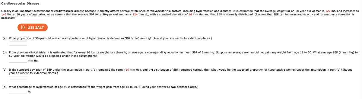 Cardiovascular Disease
Obesity is an important determinant of cardiovascular disease because it directly affects several established cardiovascular risk factors, including hypertension and diabetes. It is estimated that the average weight for an 18-year-old woman is 122 lbs. and increases to
143 lbs. at 50 years of age. Also, let us assume that the average SBP for a 50-year-old woman is 124 mm Hg, with a standard deviation of 14 mm Hg, and that SBP is normally distributed. (Assume that SBP can be measured exactly and no continuity correction is
necessary.)
USE SALT
(a) What proportion of 50-year-old women are hypertensive, If hypertension defined as SBP ≥ 140 mm Hg? (Round your answer to four decimal places.)
(b) From previous clinical trials, it is estimated that for every 10 lbs. of weight loss there is, on average, a corresponding reduction mean SBP of 3 mm Hg. Suppose an average woman did not gain any weight from age 18 to 50. What average SBP (in mm Hg) for
50-year-old women would be expected under these assumptions?
mm Hg
(c) If the standard deviation of SBP under the assumption in part (b) remained the same (14 mm Hg), and the distribution SBP remained normal, then what would be the expected proportion f hypertensive women under the assumption in part (b)? (Round
your answer to four decimal places.)
(d) What percentage
%
hypertension at age 50 is attributable to the weight gain from age 18 to 50? (Round your answer to two decimal places.)