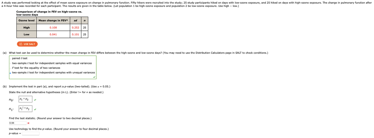 A study was performed looking at the effect of mean ozone exposure on change in pulmonary function. Fifty hikers were recruited into the study; 25 study participants hiked on days with low-ozone exposure, and 25 hiked on days with high-ozone exposure. The change in pulmonary function after
a 4-hour hike was recorded for each participant. The results are given in the table below. (Let population 1 be high-ozone exposure and population 2 be low-ozone exposure. Use high-low.)
Comparison of change in FEV on high-ozone vs.
low-ozone days
Ozone level Mean change in FEV*
High
Low
H₁:
LAUSE SALT
0.108
0.041
sd n
Hy! My
0.252 25
(a) What test can be used to determine whether the mean change in FEV differs between the high-ozone and low-ozone days? (You may need to use the Distribution Calculators page in SALT to check conditions.)
paired t test
0.101 25
two-sample t test for independent samples with equal variances
F test for the equality of two variances
two-sample t test for independent samples with unequal variances
(b) Implement the test in part (a), and report a p-value (two-tailed). (Use a = 0.05.)
State the null and alternative hypotheses (in L). (Enter != for as needed.)
Ho:
Find the test statistic. (Round your answer to two decimal places.)
0.94
X
Use technology to find the p-value. (Round your answer to four decimal places.)
p-value=