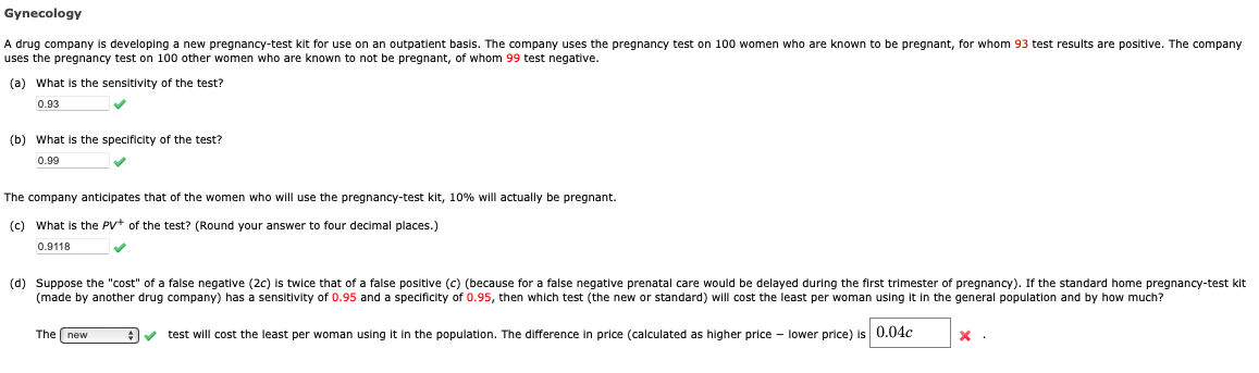 Gynecology
A drug company is developing a new pregnancy-test kit for use on an outpatient basis. The company uses the pregnancy test on 100 women who are known to be pregnant, for whom 93 test results are positive. The company
uses the pregnancy test on 100 other women who are known to not be pregnant, of whom 99 test negative.
(a) What is the sensitivity of the test?
0.93
(b) What is the specificity of the test?
0.99
✓
The company anticipates that of the women who will use the pregnancy-test kit, 10% will actually be pregnant.
(c) What is the PV+ of the test? (Round your answer to four decimal places.)
0.9118
✓
(d) Suppose the "cost" of a false negative (2c) is twice that of a false positive (c) (because for a false negative prenatal care would be delayed during the first trimester of pregnancy). If the standard home pregnancy-test kit
(made by another drug company) has a sensitivity of 0.95 and a specificity of 0.95, then which test (the new or standard) will cost the least per woman using it in the general population and by how much?
✔ test will cost the least per woman using it in the population. The difference in price (calculated as higher price - lower price) is 0.04c
The new
x.