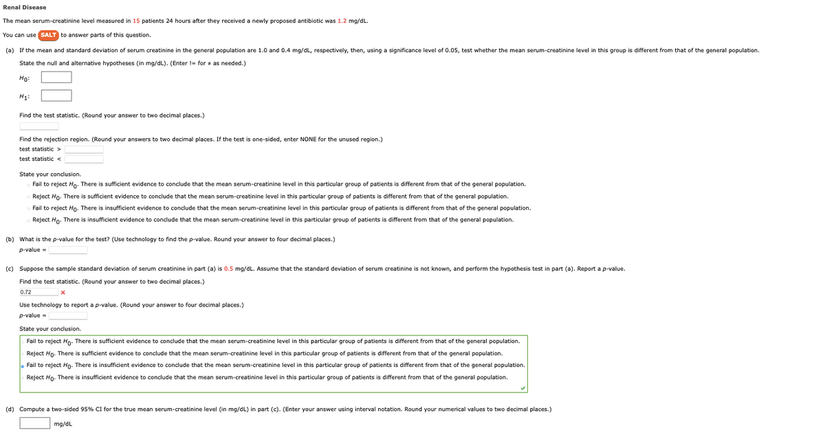 Renal Disease
The mean serum-creatinine level measured in 15 patients 24 hours after they received a newly proposed antibiotic was 1.2 mg/dL.
You can use SALT to answer parts of this question.
(a) If the mean and standard deviation of serum creatinine in the general population are 1.0 and 0.4 mg/dL, respectively, then, using a significance level of 0.05, test whether the mean serum-creatinine level in this group is different from that of the general population.
State the null and alternative hypotheses (in mg/dL). (Enter != for * as needed.)
Ho:
H₁:
Find the test statistic. (Round your answer to two decimal places.)
Find the rejection region. (Round your answers to two decimal places. If the test is one-sided, enter NONE for the unused region.)
test statistic >
test statistic <
State your conclusion.
Fail to reject Ho. There is sufficient evidence to conclude that the mean serum-creatinine level in this particular group of patients is different from that of the general population.
Reject Ho. There is sufficient evidence to conclude that the mean serum-creatinine level in this particular group of patients is different from that of the general population.
Fail to reject Ho. There is insufficient evidence to conclude that the mean serum-creatinine level in this particular group of patients is different from that of the general population.
Reject Ho. There is insufficient evidence to conclude that the mean serum-creatinine level in this particular group of patients is different from that of the general population.
(b) What is the p-value for the test? (Use technology to find the p-value. Round your answer to four decimal places.)
p-value=
(c) Suppose the sample standard deviation of serum creatinine in part (a) is 0.5 mg/dL. Assume that the standard deviation of serum creatinine is not known, and perform the hypothesis test in part (a). Report a p-value.
Find the test statistic. (Round your answer to two decimal places.)
0.72
*
Use technology to report a p-value. (Round your answer to four decimal places.)
p-value=
State your conclusion.
Fail to reject Ho. There is sufficient evidence to conclude that the mean serum-creatinine level in this particular group of patients is different from that of the general population.
Reject Ho. There is sufficient evidence to conclude that the mean serum-creatinine level in this particular group of patients is different from that of the general population.
• Fail to reject Ho. There is insufficient evidence to conclude that the mean serum-creatinine level in this particular group of patients is different from that of the general population.
Reject Ho. There is insufficient evidence to conclude that the mean serum-creatinine level in this particular group of patients is different from that of the general population.
(d) Compute a two-sided 95% CI for the true mean serum-creatinine level (in mg/dL) in part (c). (Enter your answer using interval notation. Round your numerical values to two decimal places.)
mg/dL