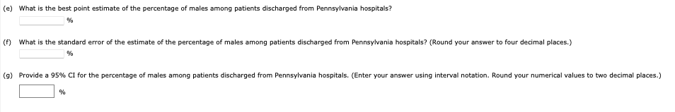 (e) What is the best point estimate of the percentage of males among patients discharged from Pennsylvania hospitals?
%
(f) What is the standard error of the estimate of the percentage of males among patients discharged from Pennsylvania hospitals? (Round your answer to four decimal places.)
%
(g) Provide a 95% CI for the percentage of males among patients discharged from Pennsylvania hospitals. (Enter your answer using interval notation. Round your numerical values to two decimal places.)
%