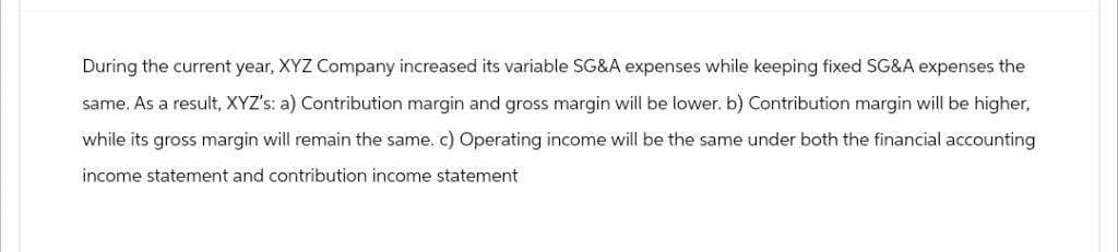 During the current year, XYZ Company increased its variable SG&A expenses while keeping fixed SG&A expenses the
same. As a result, XYZ's: a) Contribution margin and gross margin will be lower. b) Contribution margin will be higher,
while its gross margin will remain the same. c) Operating income will be the same under both the financial accounting
income statement and contribution income statement