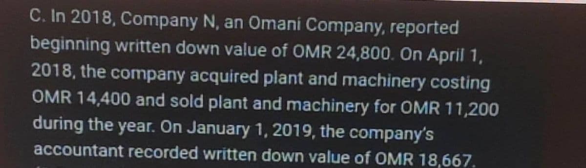 C. In 2018, Company N, an Omani Company, reported
beginning written down value of OMR 24,800. On April 1,
2018, the company acquired plant and machinery costing
OMR 14,400 and sold plant and machinery for OMR 11,200
during the year. On January 1, 2019, the company's
accountant recorded written down value of OMR 18,667.