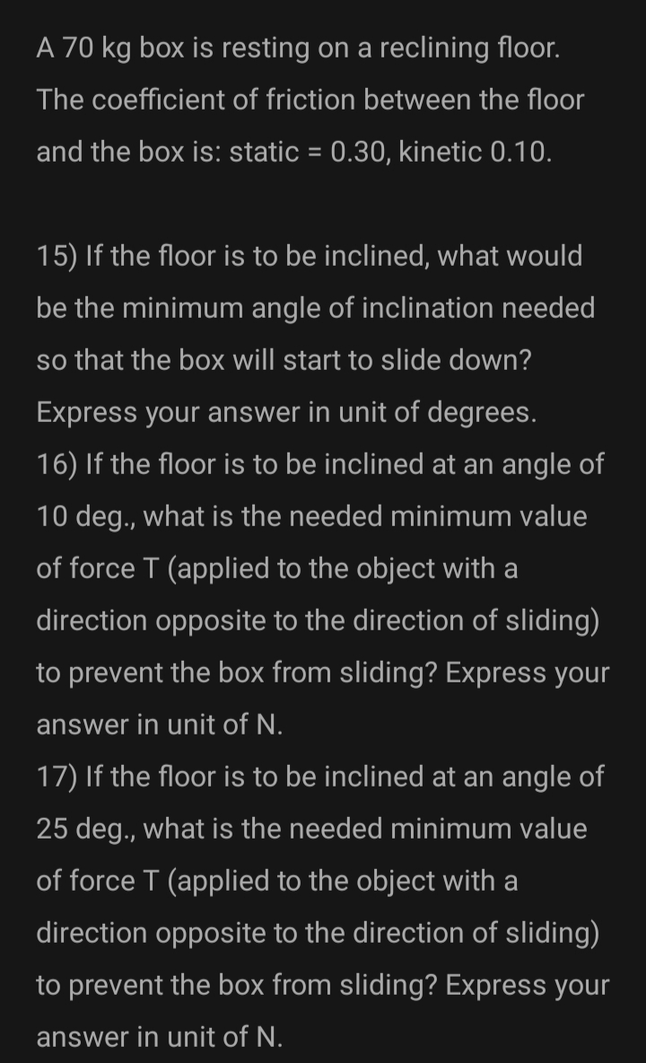 A 70 kg box is resting on a reclining floor.
The coefficient of friction between the floor
and the box is: static = 0.30, kinetic 0.10.
15) If the floor is to be inclined, what would
be the minimum angle of inclination needed
so that the box will start to slide down?
Express your answer in unit of degrees.
16) If the floor is to be inclined at an angle of
10 deg., what is the needed minimum value
of force T (applied to the object with a
direction opposite to the direction of sliding)
to prevent the box from sliding? Express your
answer in unit of N.
17) If the floor is to be inclined at an angle of
25 deg., what is the needed minimum value
of force T (applied to the object with a
direction opposite to the direction of sliding)
to prevent the box from sliding? Express your
answer in unit of N.