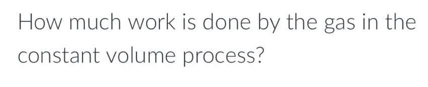 How much work is done by the gas in the
constant volume process?
