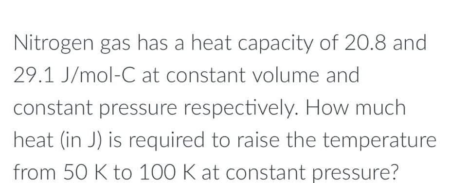 Nitrogen gas has a heat capacity of 20.8 and
29.1 J/mol-C at constant volume and
constant pressure respectively. How much
heat (in J) is required to raise the temperature
from 50 K to 100 K at constant pressure?
