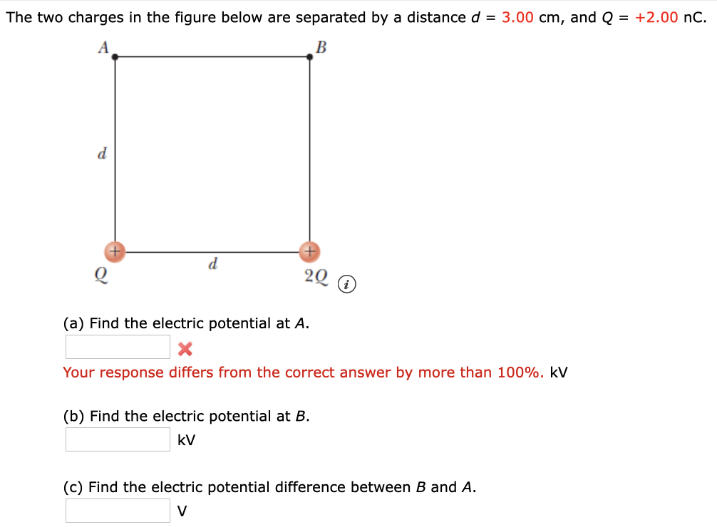 The two charges in the figure below are separated by a distance d = 3.00 cm, and Q = +2.00 nC.
B
d
d.
20
(a) Find the electric potential at A.
Your response differs from the correct answer by more than 100%. kV
(b) Find the electric potential at B.
kV
(c) Find the electric potential difference between B and A.
V
