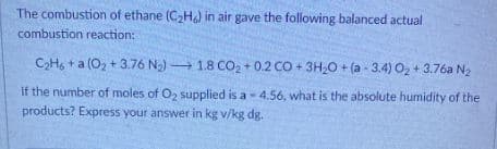 The combustion of ethane (C₂H) in air gave the following balanced actual
combustion reaction:
C₂H6+a (O₂+3.76 N₂) 1.8 CO₂ +0.2 CO + 3H₂O +
(a-3.4) O₂ +3.76a N₂
If the number of moles of O₂ supplied is a 4.56, what is the absolute humidity of the
products? Express your answer in kg v/kg dg.