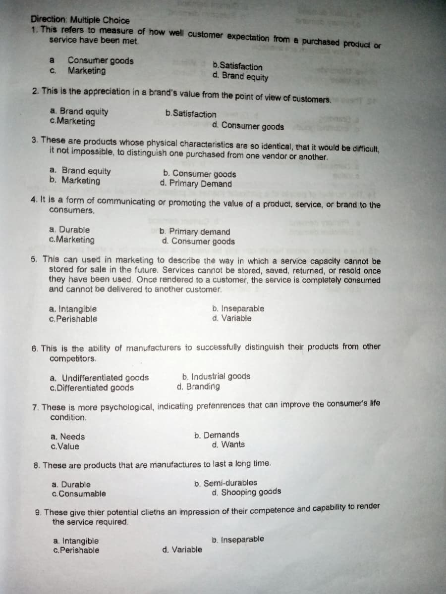 Direction: Multiple Choice
1. This refers to measure of how well customer expectation from a purchased product or
service have been met.
Consumer goods
Marketing
a
b.Satisfaction
d. Brand equity
C.
2. This is the appreciation in a brand's value from the point of view of customers.
a. Brand equity
c.Marketing
b.Satisfaction
d. Consumer goods
3. These are products whose physical characteristics are so identical, that it would be difficult,
it not impossible, to distinguish one purchased from one vendor or another.
a. Brand equity
b. Marketing
b. Consumer goods
d. Primary Demand
4. It is a form of communicating or promoting the value of a product, service, or brand to the
consumers.
a. Durable
c.Marketing
b. Primary demand
d. Consumer goods
5. This can used in marketing to describe the way in which a service capacity cannot be
stored for sale in the future. Services cannot be stored, saved, returned, or resold once
they have been used. Once rendered to a customer, the service is completely consumed
and cannot be delivered to another customer.
a. Intangible
c. Perishable
b. Inseparable
d. Variable
6. This is the ability of manufacturers to successfully distinguish their products from other
competitors.
a. Undifferentiated goods
c. Differentiated goods
b, Industrial goods
d. Branding
7. These is more psychological, indicating prefenrences that can improve the consumer's life
condition.
a. Needs
c.Value
b. Demands
d. Wants
8. These are products that are manufactures to last a long time.
b. Semí-durables
a. Durable
c. Consumable
d. Shooping goods
9. These give thier potential clieths an impression of their competence and capability to render
the service required.
b. Inseparable
a. Intangible
c.Perishable
d. Variable
