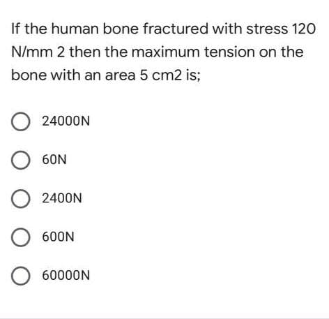 If the human bone fractured with stress 120
N/mm 2 then the maximum tension on the
bone with an area 5 cm2 is;
O 24000N
O 60N
O 2400N
O 600N
60000N