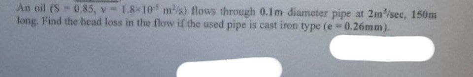 An oil (S = 0,85, v= 1.8×10 m/s) flows through 0.1m diameter pipe at 2m³/sec, 150m
long. Find the head loss in the flow if the used pipe is cast iron type (e = 0.26mm).