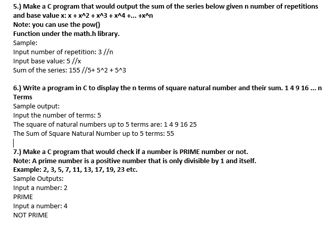 5.) Make a C program that would output the sum of the series below given n number of repetitions
and base value x: x + x^2 + x^3 + x^4 +.. +x^n
Note: you can use the pow()
Function under the math.h library.
Sample:
Input number of repetition: 3 //n
Input base value: 5 //x
Sum of the series: 155 //5+ 5^2 + 5^3
6.) Write a program in C to display the n terms of square natural number and their sum. 149 16 ... n
Terms
Sample output:
Input the number of terms: 5
The square of natural numbers up to 5 terms are: 149 16 25
The Sum of Square Natural Number up to 5 terms: 55
7.) Make a C program that would check if a number is PRIME number or not.
Note: A prime number is a positive number that is only divisible by 1 and itself.
Example: 2, 3, 5, 7, 11, 13, 17, 19, 23 etc.
Sample Outputs:
Input a number: 2
PRIME
Input a number:4
NOT PRIME
