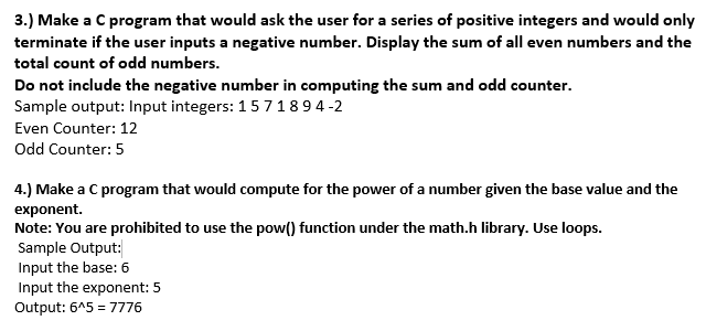 3.) Make a C program that would ask the user for a series of positive integers and would only
terminate if the user inputs a negative number. Display the sum of all even numbers and the
total count of odd numbers.
Do not include the negative number in computing the sum and odd counter.
Sample output: Input integers: 1571894-2
Even Counter: 12
Odd Counter: 5
4.) Make a C program that would compute for the power of a number given the base value and the
exponent.
Note: You are prohibited to use the pow() function under the math.h library. Use loops.
Sample Output:
Input the base: 6
Input the exponent: 5
Output: 6^5 = 7776
