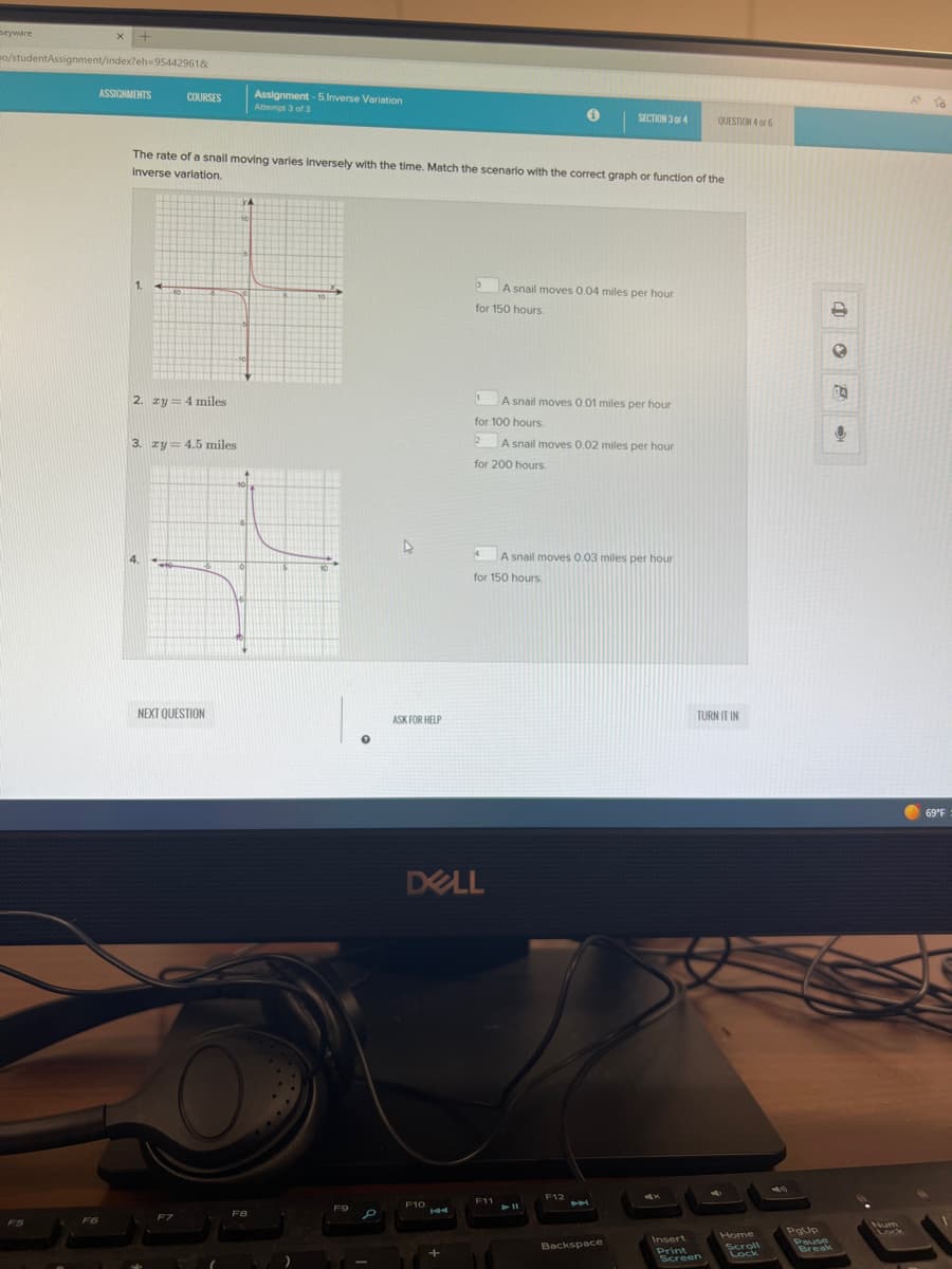 seyware
X +
mo/studentAssignment/index?eh-95442961&
F6
ASSIGNMENTS
COURSES
2. zy = 4 miles
3. zy = 4.5 miles
NEXT QUESTION
F7
The rate of a snail moving varies inversely with the time. Match the scenario with the correct graph or function of the
Inverse variation.
YA
10
Assignment -5.Inverse Variation
Attempt 3 of 3
F8
10.
1.
F9
P
ASK FOR HELP
F1044
3
+
for 150 hours.
1
4
DELL
A snail moves 0.01 miles per hour
for 100 hours.
2
A snail moves 0.02 miles per hour
for 200 hours.
A snail moves 0.04 miles per hour
for 150 hours.
F11
i
A snail moves 0.03 miles per hour
► 11
SECTION 3 OF 4
F12
A
Backspace
QUESTION 4 OF 6
TURN IT IN
Insert
Print
Screen
Home
Scroll
Lock
PgUp
Pause
Break
✪
BA
↓
Num
A
To
69°F :