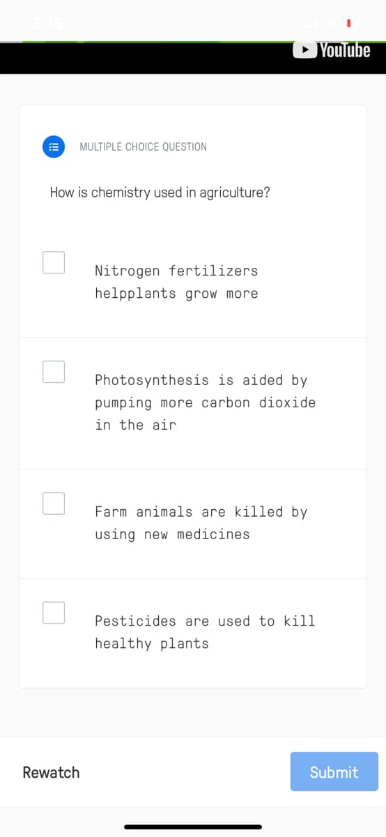 » Youlube
MULTIPLE CHOICE QUESTION
How is chemistry used in agriculture?
Nitrogen fertilizers
helpplants grow more
Photosynthesis is aided by
pumping more carbon dioxide
in the air
Farm animals are killed by
using new medicines
Pesticides are used to kill
healthy plants
Rewatch
Submit
