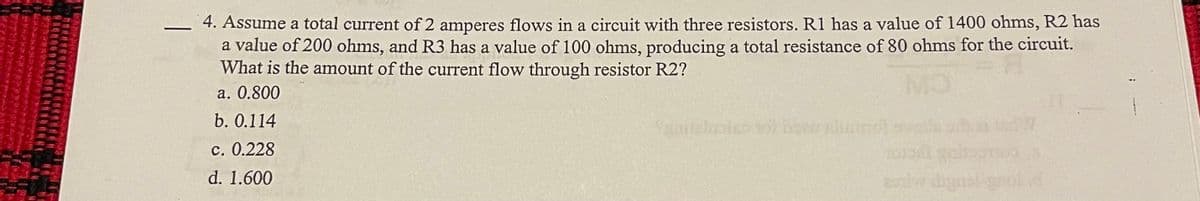 4. Assume a total current of 2 amperes flows in a circuit with three resistors. R1 has a value of 1400 ohms, R2 has
a value of 200 ohms, and R3 has a value of 100 ohms, producing a total resistance of 80 ohms for the circuit.
What is the amount of the current flow through resistor R2?
a. 0.800
b. 0.114
c. 0.228
d. 1.600
COLLECS yero
