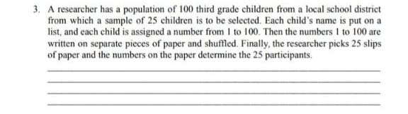 3. A researcher has a population of 100 third grade children from a local school district
from which a sample of 25 children is to be selected. Each child's name is put on a
list, and each child is assigned a number from I to 100. Then the numbers 1 to 100 are
written on separate pieces of paper and shuffled, Finally, the researcher picks 25 slips
of paper and the numbers on the paper determine the 25 participants.
