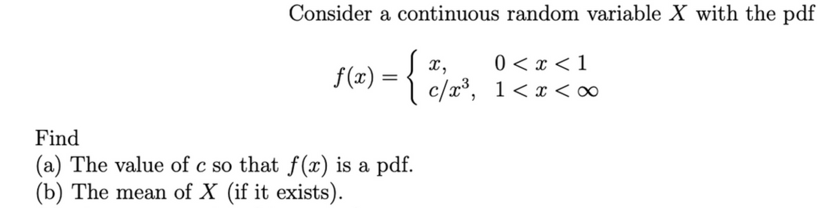 Consider a continuous random variable X with the pdf
0 < x < 1
c/x³, 1<x <∞
X ,
f(x) = {
Find
(a) The value of c so that f (x) is a pdf.
(b) The mean of X (if it exists).
